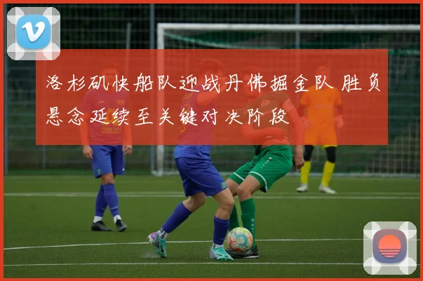 洛杉矶快船队迎战丹佛掘金队 胜负悬念延续至关键对决阶段