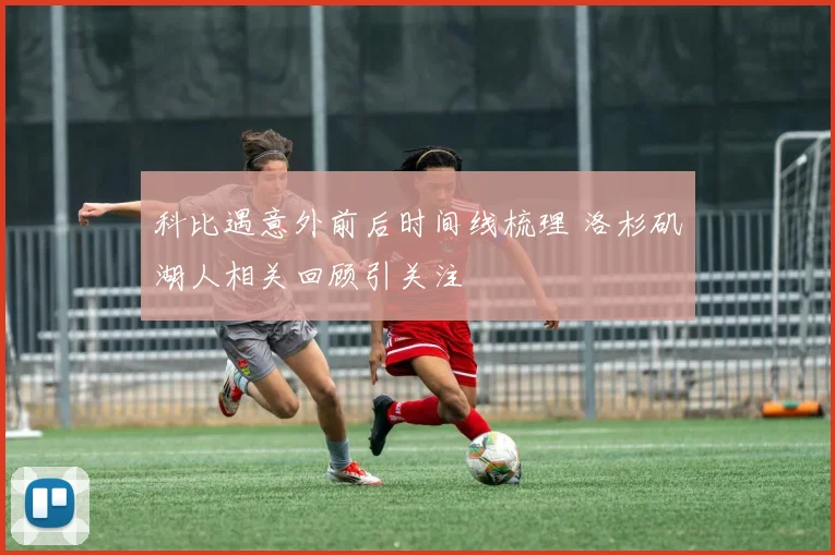 科比遇意外前后时间线梳理 洛杉矶湖人相关回顾引关注