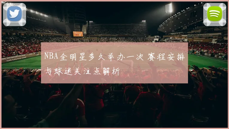 NBA全明星多久举办一次 赛程安排与球迷关注点解析