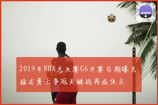 2019年NBA总决赛G6开赛日期曝光 猛龙勇士争冠关键战再成焦点