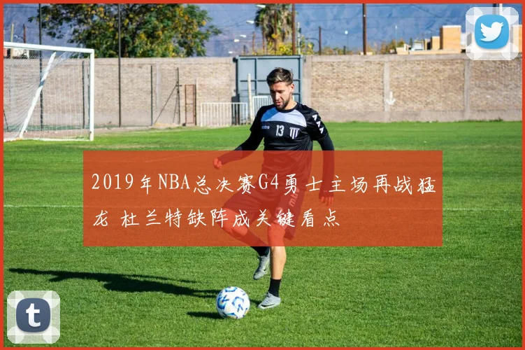 2019年NBA总决赛G4勇士主场再战猛龙 杜兰特缺阵成关键看点