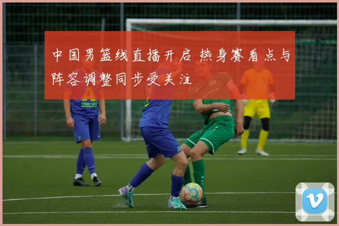 中国男篮线直播开启 热身赛看点与阵容调整同步受关注