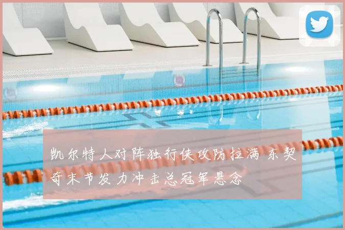 凯尔特人对阵独行侠攻防拉满 东契奇末节发力冲击总冠军悬念