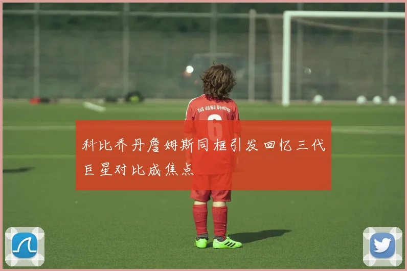 科比乔丹詹姆斯同框引发回忆三代巨星对比成焦点