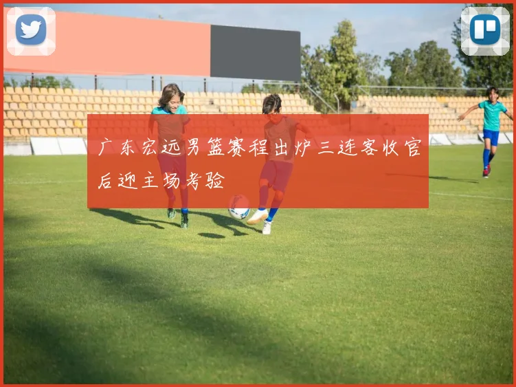 广东宏远男篮赛程出炉三连客收官后迎主场考验