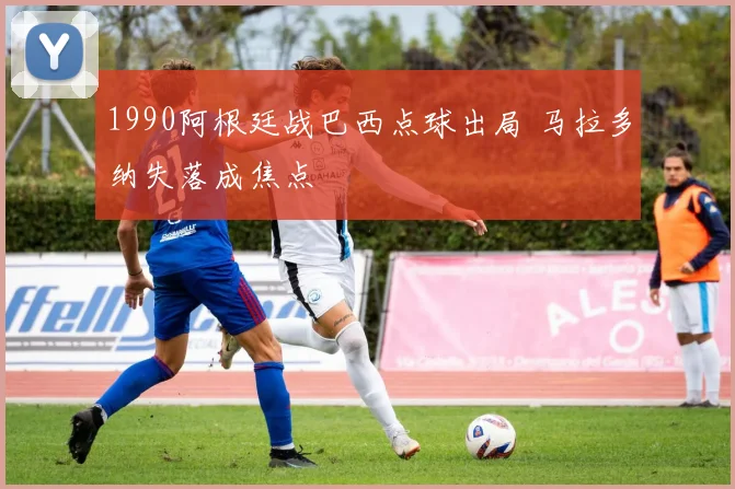 1990阿根廷战巴西点球出局 马拉多纳失落成焦点