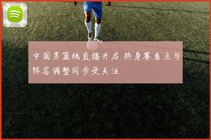中国男篮线直播开启 热身赛看点与阵容调整同步受关注