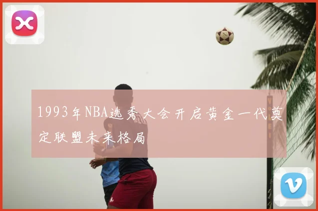 1993年NBA选秀大会开启黄金一代奠定联盟未来格局
