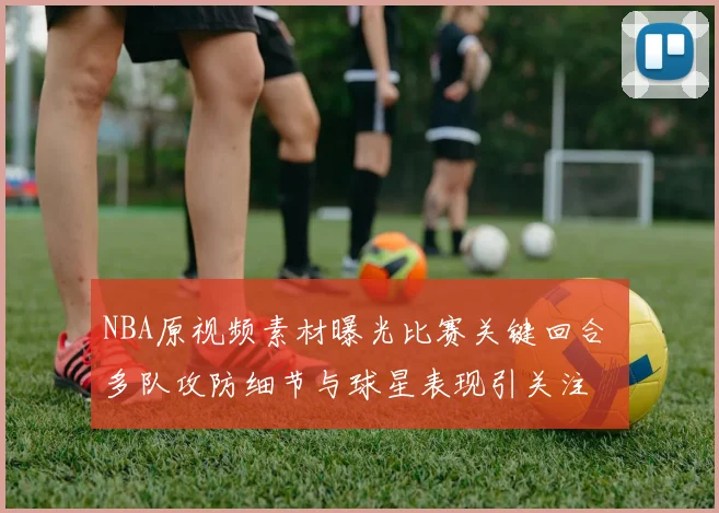 NBA原视频素材曝光比赛关键回合 多队攻防细节与球星表现引关注