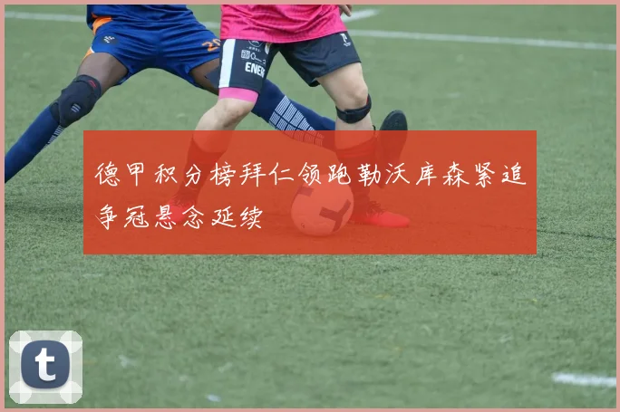 德甲积分榜拜仁领跑勒沃库森紧追争冠悬念延续