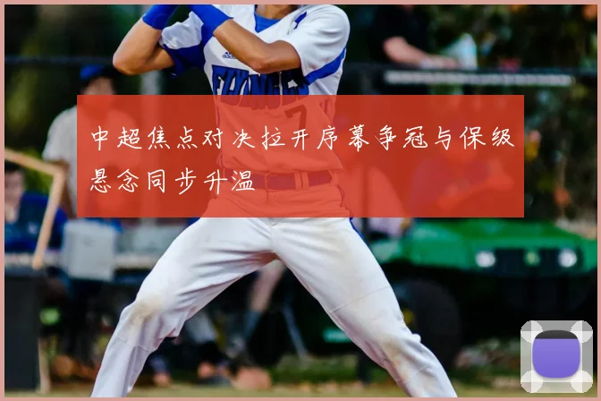 中超焦点对决拉开序幕争冠与保级悬念同步升温