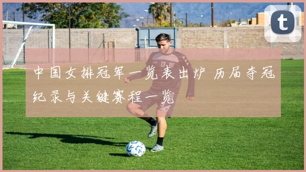 中国女排冠军一览表出炉 历届夺冠纪录与关键赛程一览