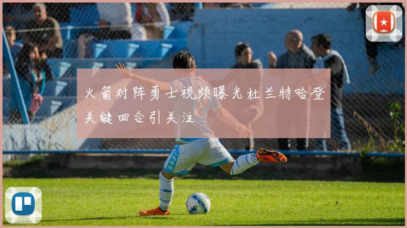 火箭对阵勇士视频曝光杜兰特哈登关键回合引关注