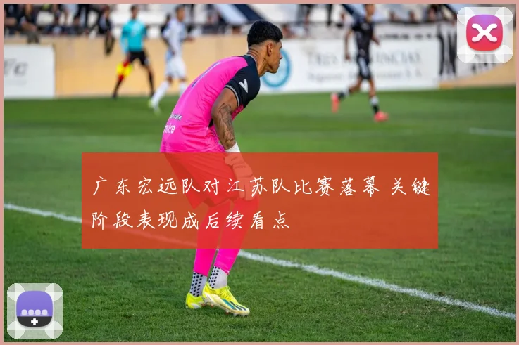 广东宏远队对江苏队比赛落幕 关键阶段表现成后续看点