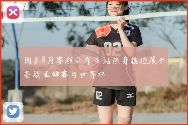 国乒8月赛程公布多站热身接连展开备战亚锦赛与世界杯